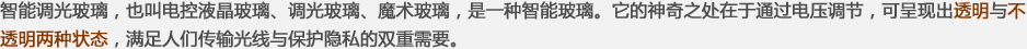 智能調(diào)光玻璃，也叫電控液晶玻璃、調(diào)光玻璃、魔術(shù)玻璃，是一種智能玻璃。它的神奇之處在于通過(guò)電壓調(diào)節(jié)，可呈現(xiàn)出透明與不透明兩種狀態(tài)，滿(mǎn)足人們傳輸光線(xiàn)與保護(hù)隱私的雙重需要。